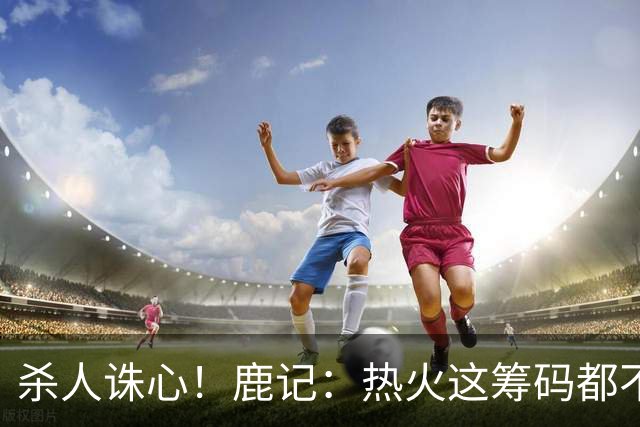 杀人诛心！鹿记：热火这筹码都不够换利拉德的 更何况是字母哥？